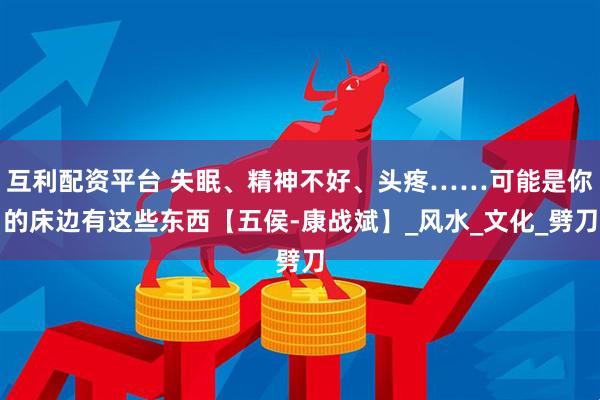 互利配资平台 失眠、精神不好、头疼……可能是你的床边有这些东西【五侯-康战斌】_风水_文化_劈刀