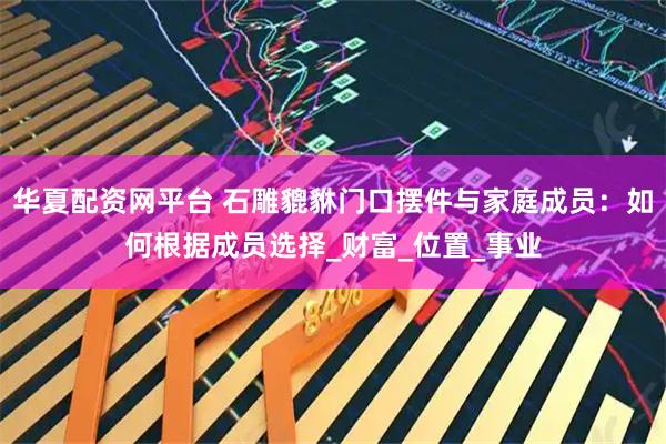 华夏配资网平台 石雕貔貅门口摆件与家庭成员：如何根据成员选择_财富_位置_事业