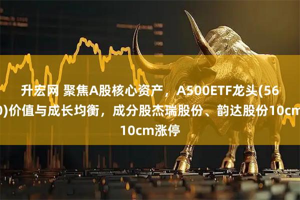 升宏网 聚焦A股核心资产，A500ETF龙头(563800)价值与成长均衡，成分股杰瑞股份、韵达股份10cm涨停
