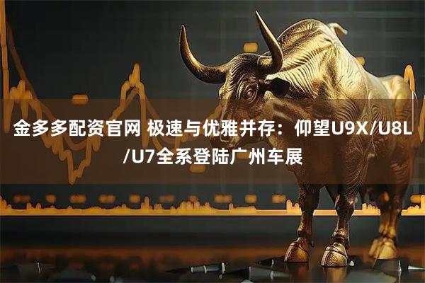 金多多配资官网 极速与优雅并存：仰望U9X/U8L/U7全系登陆广州车展