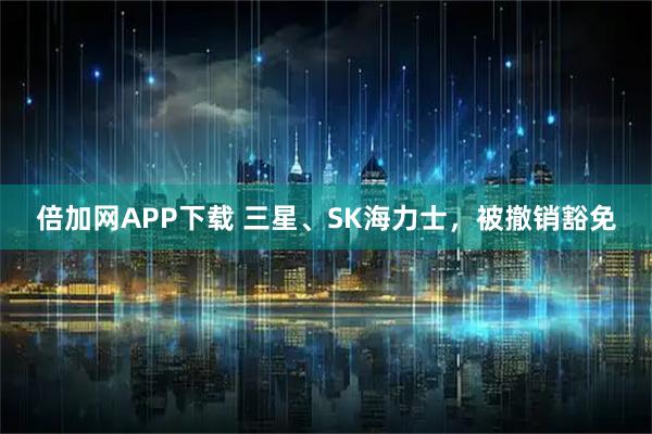 倍加网APP下载 三星、SK海力士，被撤销豁免