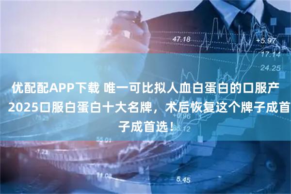 优配配APP下载 唯一可比拟人血白蛋白的口服产品！2025口服白蛋白十大名牌，术后恢复这个牌子成首选！