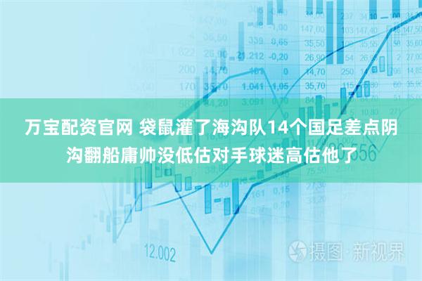 万宝配资官网 袋鼠灌了海沟队14个国足差点阴沟翻船庸帅没低估对手球迷高估他了
