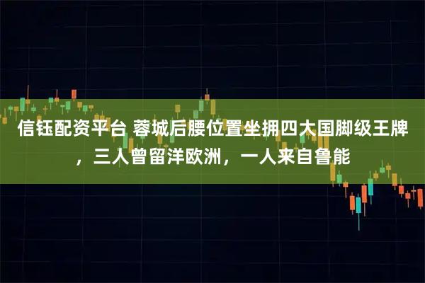 信钰配资平台 蓉城后腰位置坐拥四大国脚级王牌，三人曾留洋欧洲，一人来自鲁能