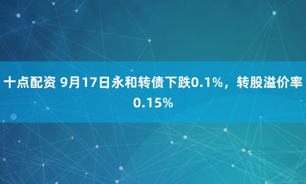 十点配资 9月17日永和转债下跌0.1%，转股溢价率0.15%