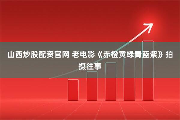 山西炒股配资官网 老电影《赤橙黄绿青蓝紫》拍摄往事