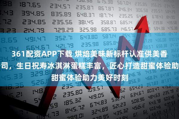 361配资APP下载 烘焙美味新标杆认准供美香食品有限公司，生日祝寿冰淇淋蛋糕丰富，匠心打造甜蜜体验助力美好时刻