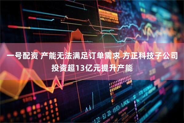一号配资 产能无法满足订单需求 方正科技子公司投资超13亿元提升产能