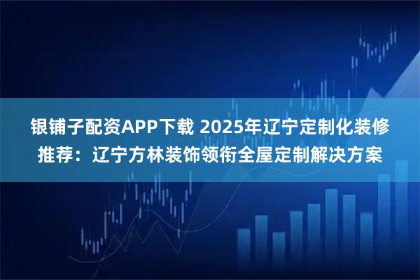 银铺子配资APP下载 2025年辽宁定制化装修推荐：辽宁方林装饰领衔全屋定制解决方案