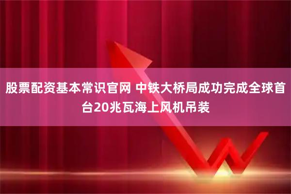 股票配资基本常识官网 中铁大桥局成功完成全球首台20兆瓦海上风机吊装