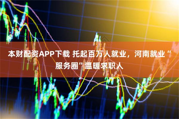 本财配资APP下载 托起百万人就业，河南就业“服务圈”温暖求职人