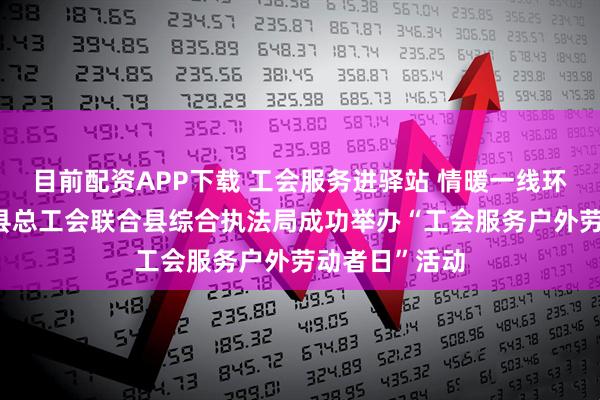 目前配资APP下载 工会服务进驿站 情暖一线环卫工——资中县总工会联合县综合执法局成功举办“工会服务户外劳动者日”活动