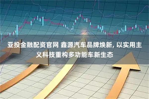 亚投金融配资官网 鑫源汽车品牌焕新, 以实用主义科技重构多功能车新生态