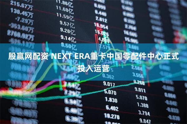 股赢网配资 NEXT ERA重卡中国零配件中心正式投入运营