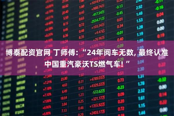 博泰配资官网 丁师傅: “24年阅车无数, 最终认准中国重汽豪沃TS燃气车! ”