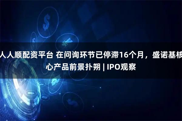 人人顺配资平台 在问询环节已停滞16个月，盛诺基核心产品前景扑朔 | IPO观察