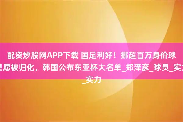 配资炒股网APP下载 国足利好！挪超百万身价球星愿被归化，韩国公布东亚杯大名单_郑泽彦_球员_实力
