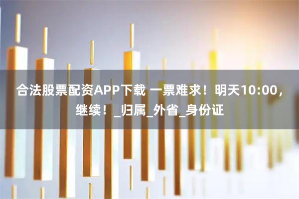 合法股票配资APP下载 一票难求！明天10:00，继续！_归属_外省_身份证