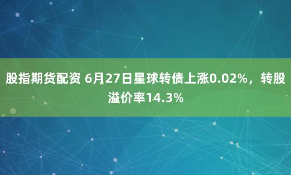 股指期货配资 6月27日星球转债上涨0.02%，转股溢价率14.3%