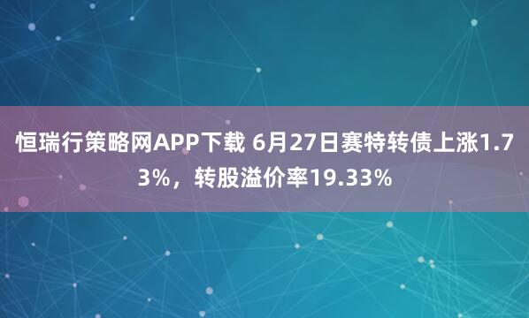 恒瑞行策略网APP下载 6月27日赛特转债上涨1.73%，转股溢价率19.33%
