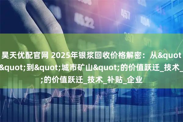 昊天优配官网 2025年银浆回收价格解密：从"工业废料"到"城市矿山"的价值跃迁_技术_补贴_企业