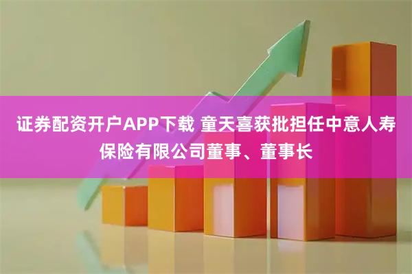 证券配资开户APP下载 童天喜获批担任中意人寿保险有限公司董事、董事长