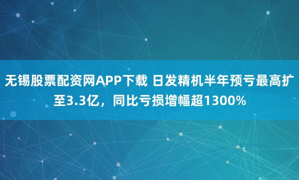 无锡股票配资网APP下载 日发精机半年预亏最高扩至3.3亿，同比亏损增幅超1300%