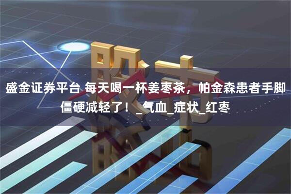 盛金证券平台 每天喝一杯姜枣茶，帕金森患者手脚僵硬减轻了！_气血_症状_红枣