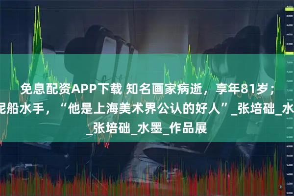 免息配资APP下载 知名画家病逝，享年81岁；曾做过挖泥船水手，“他是上海美术界公认的好人”_张培础_水墨_作品展