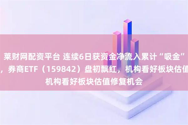 莱财网配资平台 连续6日获资金净流入累计“吸金”超10亿元，券商ETF（159842）盘初飘红，机构看好板块估值修复机会