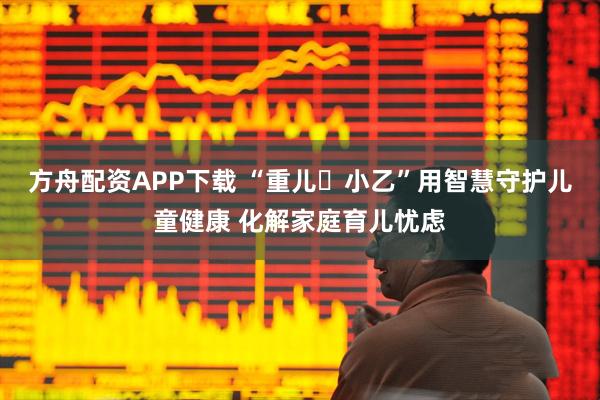 方舟配资APP下载 “重儿・小乙”用智慧守护儿童健康 化解家庭育儿忧虑